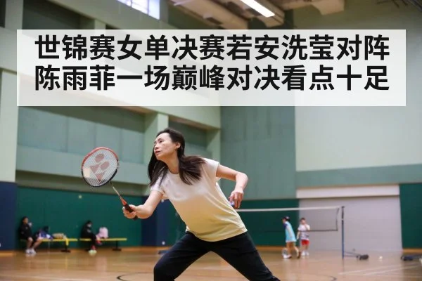 世锦赛女单决赛若安洗莹对阵陈雨菲一场巅峰对决看点十足