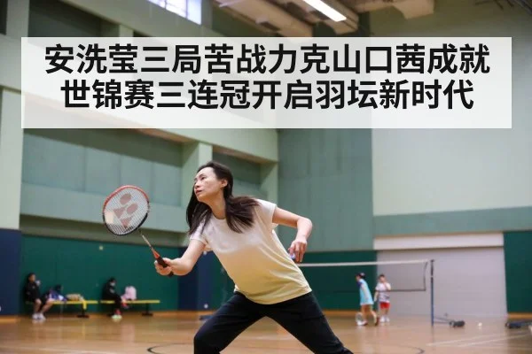 安洗莹三局苦战力克山口茜成就世锦赛三连冠开启羽坛新时代